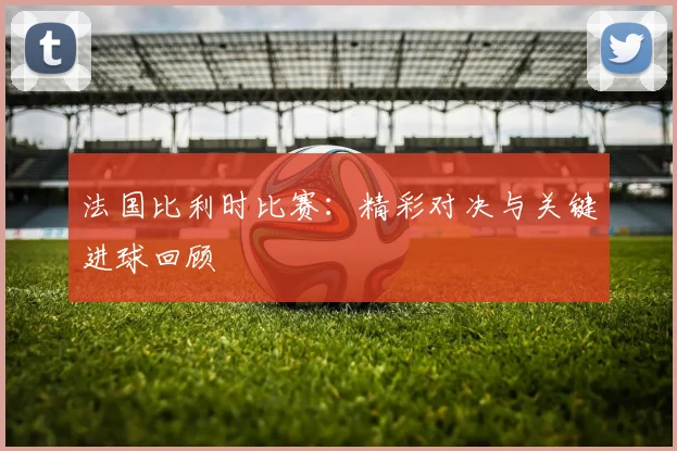 法国比利时比赛：精彩对决与关键进球回顾