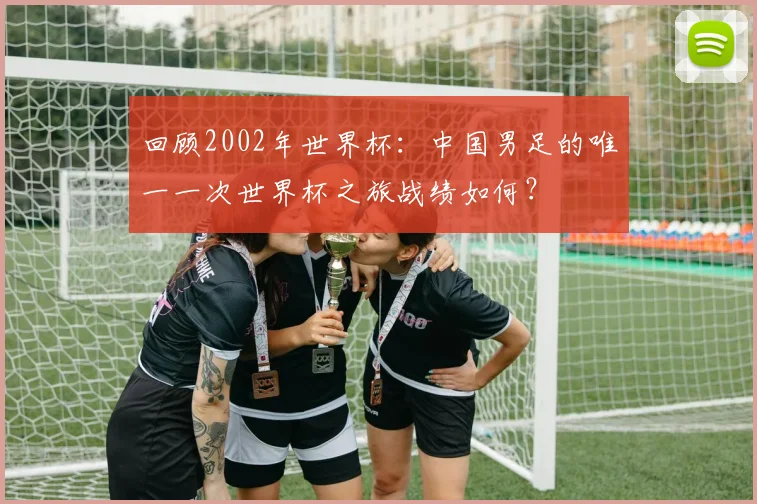 回顾2002年世界杯:中国男足的唯一一次世界杯之旅战绩如何?