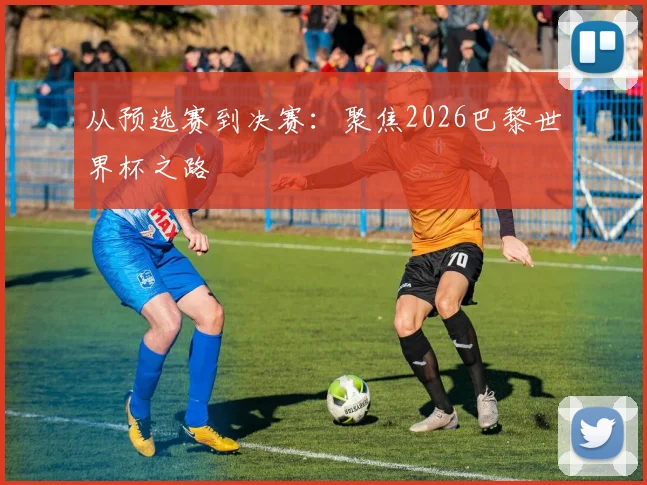 从预选赛到决赛：聚焦2026巴黎世界杯之路