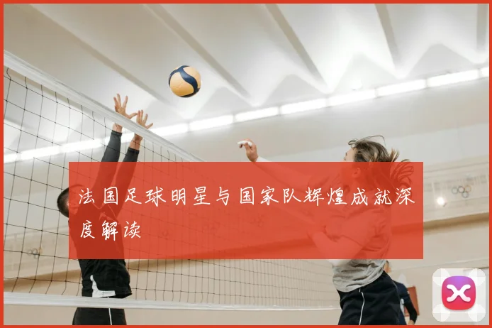 法国足球明星与国家队辉煌成就深度解读