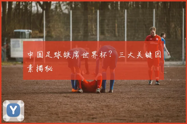 中国足球缺席世界杯？三大关键因素揭秘