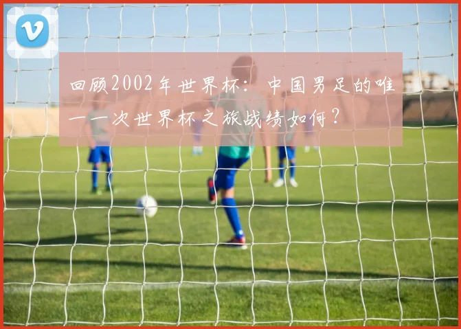 回顾2002年世界杯：中国男足的唯一一次世界杯之旅战绩如何？